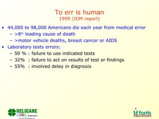To err is human 1999 (IOM report) 44,000 to 98,000 Americans die each year from medical error >8 th  leading cause of death >motor vehicle deaths, breast cancer or AIDS Laboratory tests errors:  50 % : failure to use indicated tests 32%  : failure to act on results of test or findings 55%  : involved delay in diagnosis 