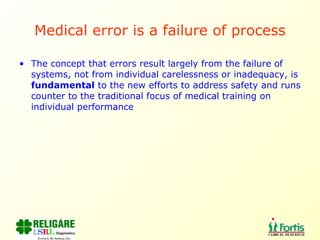 Medical error is a failure of process The concept that errors result largely from the failure of systems, not from individual carelessness or inadequacy, is  fundamental  to the new efforts to address safety and runs counter to the traditional focus of medical training on individual performance 