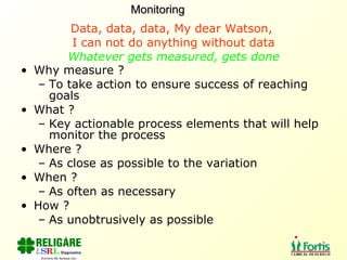 Data, data, data, My dear Watson,  I can not do anything without data Whatever gets measured, gets done Why measure ? To take action to ensure success of reaching goals What ? Key actionable process elements that will help monitor the process Where ? As close as possible to the variation When ? As often as necessary How ? As unobtrusively as possible Monitoring 