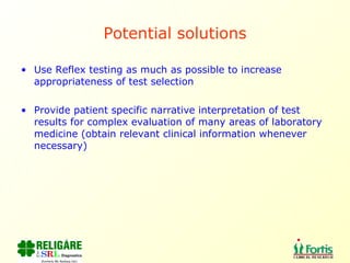 Potential solutions Use Reflex testing as much as possible to increase appropriateness of test selection Provide patient specific narrative interpretation of test results for complex evaluation of many areas of laboratory medicine (obtain relevant clinical information whenever necessary) 
