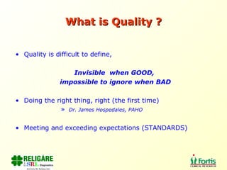 What is Quality ? Quality is difficult to define,  Invisible  when GOOD,  impossible to ignore when BAD Doing the right thing, right (the first time) Dr. James Hospedales, PAHO Meeting and exceeding expectations (STANDARDS) 