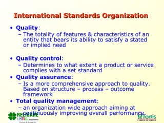International Standards Organization   Quality :  The totality of features & characteristics of an entity that bears its ability to satisfy a stated or implied need Quality control :  Determines to what extent a product or service complies with a set standard Quality assurance :  Is a more comprehensive approach to quality. Based on structure – process – outcome framework Total quality management :  an organization wide approach aiming at continuously improving overall performance. 