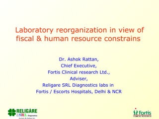 Laboratory reorganization in view of fiscal & human resource constrains  Dr. Ashok Rattan, Chief Executive, Fortis Clinical research Ltd., Adviser, Religare SRL Diagnostics labs in  Fortis / Escorts Hospitals, Delhi & NCR 