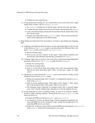 Laboratory 6. FIR Filtering and Image Processing
• Compute the mean-squared error.
(c) (Using median ﬁlters) Finally, let’s use a median ﬁlter to try to remove this noise. Apply
median ﬁlters of order 3 and 5 to peppers_noise2.
• Use subplot to display the two ﬁltered images side-by-side in the same ﬁgure.
• Compute the mean-squared errors between the median-ﬁltered signals and peppers.
• Look at the ﬁltered images and describe the distortion that the median ﬁlters intro-
duce into the signal.
• Compare the median ﬁlter to the g_smooth2 ﬁlters. Discuss both measured dis-
tortion and the appearance of the ﬁltered signals.
4. (Edge-ﬁnding and enhancing) In this last problem, we’ll look at edge-ﬁnding and sharpening
ﬁlters.
(a) (Applying a ﬁrst difference ﬁlter) In order to see how edge-ﬁnding ﬁlters work, let’s start
in one dimension. Use filter to apply a one-dimensional ﬁrst difference ﬁlter to the
signal simple (which can be found in lab6_data.mat).
• Plot the resulting signal.
• There are ﬁve non-zero “features” of this signal. (These features should be clear
from the plot.) Describe them and what they correspond to in simple.
(b) (“Finding” edges) Now we’d like to look at the effects of the general edge-ﬁnding ﬁlter
presented in Section 6.2.5. Use filter2 to apply this ﬁlter to peppers.
• Display the resulting image.
• Describe the resulting image.
• Zoom in on the ﬁltered image and examine some of the more prominent edges.
What do you notice about these edges? (Hint: Are they just a “ridge” of a single
color?)
(c) (Sharpening an image) Download sharpen.m and use the function to display several
sharpened versions of the peppers image.
• Display the sharpened image with a “strength” of 1 alongside the original peppers
image using subplot.
• Zoom in on this sharpened image. What makes it look “sharper”? (Hint: Again,
look at the prominent edges of the images. What do you notice?)
• The sharpened images (especially for strengths greater than 1) generally appear
more “noisy” than the original image. Speculate as to why this might be the case.
(d) (Using sharpening to remove smoothing) Finally, we want to try using the “sharpen”
function to undo a blurring operation. Download the ﬁle peppers_blur.tif and
load it into MATLAB.
• Compute the RMS error between peppers and peppers_blur.
• Use sharpen to “de-blur” the blurred image. Find the sharpening strength that min-
imizes the RMS error of the “de-blurred” image. Include this strength and its cor-
responding RMS error in your report.
• Display the “de-blurred” image with the minimum RMS error and alongside peppers_blur
using subplot. Include the resulting ﬁgure in your report.
116 The University of Michigan, All rights reserved
 