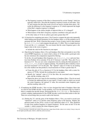 7.5 Laboratory Assignment
• The frequency response of this ﬁlter is characterized by several “humps” which are
typically called lobes. Describe the frequency response in terms of such lobes. Vary
M and examine the plots that result (you do not need to include these plots). De-
scribe the differences in the frequency response as M (which represents the length
of the ﬁlter’s impulse response) is changed.
• What happens to the relative heights of adjacent lobes as M is changed?
• What features of the ﬁlter’s frequency response contribute to the gain ratio R?
• For what values of M do we achieve gain ratios greater than 10?
(d) (A function for computing gain ratios.) You’ll need to compute the gain-ratio repeatedly
while ﬁnding good design parameters for the bandpass ﬁlters, so in this problem you’ll
automate this task. Write a function that accepts a vector of gains (such as that returned
by dtmf_filt_char) and computes the gain ratio, R. (Hint: This is a simple function
if you use the sort command. You can assume that the center frequency gain is the
largest value in the vector of gains.)
• Include the code for this function in your report.
(e) (Specifying the bandpass ﬁlters.) For each bandpass ﬁlter that corresponds to one of the
seven DTMF frequencies, we want to ﬁnd a choice of M that yields a good gain ratio
but also minimizes the computation required for ﬁltering.
To do this, for each bandpass ﬁlter frequency, use dtmf_filt_char and your func-
tion from Problem 2d to calculate R for all M between 1 and 200. Then, plot R as a
function of M. You can save some computation time by setting the third parameter of
dtmf_filt_char to zero to suppress plotting. You should be able to identify at least
one local maximum5
of R on the plot. The “optimal” value of M that we are looking
for is the smallest one that produces a local maximum of R that is greater than 10.
• Create this plot of R as a function of M for the bandpass ﬁlter with a center fre-
quency of 770 Hz. Include the resulting plot in your report.
• Identify the “optimal” value of M for this ﬁlter, the associated center frequency
gain, and the resulting value of R.
• Repeat the above two steps for the remaining six bandpass ﬁlters. (You do not need
to include the additional plots in your report.) Create a table in which you record
the center frequency, the optimal M value, the associated center frequency gain,
and the resulting value of R.
3. (Completing the DTMF decoder.) Now we have designed the bank of bandpass ﬁlters that
we need for the DTMF decoder. In this problem, we’ll use the parameters that we found to
help us complete the decoder design. Download the ﬁle dtmf_decode.m. This function is
a nearly complete implementation of the DTMF decoder system described earlier in this lab.
There are several things that you need to add to the function.
(a) (Setting the M’s and the gains of the bandpass ﬁlters.) First, you need to record your
“optimized” values of M and the center frequency gains in the function. Replace the
question marks on line 29 by a vector of your optimized values of M. They should be
in order from smallest frequency to largest frequency. Do the same on line 32 for the
variable G, which contains the center frequency gains.
5A local maximum is basically just a point on the plot that is larger than all other values in its vicinity. It may or may not
be the highest possible peak, which is called the global maximum.
The University of Michigan, All rights reserved 129
 