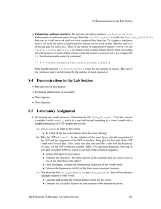 8.4 Demonstrations in the Lab Section
• Calculating confusion matrices: We provide you with a function, confusion_matrix,
that computes a confusion matrix for you. Note that confusion_matrix calls your feature_classifier
function, so it will not work until you have completed that function. To compute a confusion
matrix, we need the matrix of representative feature vectors used by that classiﬁer and a set
of testing data for each class. Thus, if our matrix of representative feature vectors is M and
class1, class2, and class3 are matrices that contain feature vectors from our testing
set with instances of each of three classes (with one feature vector per row), we compute the
3 × 3 confusion matrix using the command:
>> K = confusion_matrix(M,class1,class2,class3);
Note that the function confusion_matrix works for any number of classes. The size of
the confusion matrix is determined by the number of input parameters.
8.4 Demonstrations in the Lab Section
• Introduction to Classiﬁcation
• Evaluating performance of a classiﬁer
• Vowel spectra
• Vowel features
8.5 Laboratory Assignment
1. (Examining one vowel instance.) Download the ﬁle lab8_data.mat. This ﬁle contains
a variable called vowel1, which is a one half-second recording of a vowel sound with a
sampling frequency of 8192 samples per second.
(a) Use soundsc to listen to this vowel.
• To which of the ﬁve vowel classes does this vowel belong?
(b) Take the DFT of vowel1. In two subplots of the same ﬁgure, plot the magnitude of
the DFT and the magnitude of the DFT in decibels. Only plot the ﬁrst half of the DFT
coefﬁcients in each plot. Also, make sure that you label the x-axis with the frequency
in Hertz, not the DFT coefﬁcient number. (Hint: The maximum frequency showing on
your plot should be 4096 Hz, which is one half of the sampling frequency.)
• Include this ﬁgure in your report.
• Compare the two plots. Are there aspects of the spectrum that are easier to see in
one of the plots than in the other?
• From this ﬁgure, estimate the fundamental frequency of the vowel sound.
• Estimate the frequencies (in Hz) of the three most prominent formants.
(c) Download the ﬁles calc_formants.m and calc_fbank.m. You will use them to
calculate features for this vowel.
• Calculate and include the formant feature vector for this vowel.
• Compare the calculated features to your estimate of the formant locations.
The University of Michigan, All rights reserved 145
 