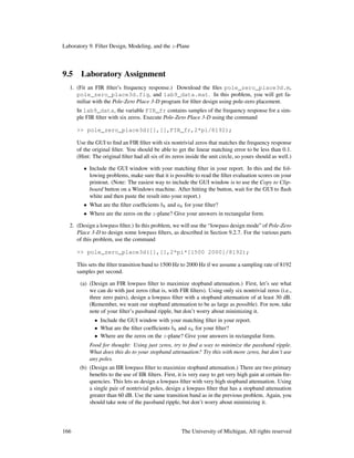 Laboratory 9. Filter Design, Modeling, and the z-Plane
9.5 Laboratory Assignment
1. (Fit an FIR ﬁlter’s frequency response.) Download the ﬁles pole_zero_place3d.m,
pole_zero_place3d.fig, and lab9_data.mat. In this problem, you will get fa-
miliar with the Pole-Zero Place 3-D program for ﬁlter design using pole-zero placement.
In lab9_data, the variable FIR_fr contains samples of the frequency response for a sim-
ple FIR ﬁlter with six zeros. Execute Pole-Zero Place 3-D using the command
>> pole_zero_place3d([],[],FIR_fr,2*pi/8192);
Use the GUI to ﬁnd an FIR ﬁlter with six nontrivial zeros that matches the frequency response
of the original ﬁlter. You should be able to get the linear matching error to be less than 0.1.
(Hint: The original ﬁlter had all six of its zeros inside the unit circle, so yours should as well.)
• Include the GUI window with your matching ﬁlter in your report. In this and the fol-
lowing problems, make sure that it is possible to read the ﬁlter evaluation scores on your
printout. (Note: The easiest way to include the GUI window is to use the Copy to Clip-
board button on a Windows machine. After hitting the button, wait for the GUI to ﬂash
white and then paste the result into your report.)
• What are the ﬁlter coefﬁcients bk and ak for your ﬁlter?
• Where are the zeros on the z-plane? Give your answers in rectangular form.
2. (Design a lowpass ﬁlter.) In this problem, we will use the “lowpass design mode” of Pole-Zero
Place 3-D to design some lowpass ﬁlters, as described in Section 9.2.7. For the various parts
of this problem, use the command
>> pole_zero_place3d([],[],2*pi*[1500 2000]/8192);
This sets the ﬁlter transition band to 1500 Hz to 2000 Hz if we assume a sampling rate of 8192
samples per second.
(a) (Design an FIR lowpass ﬁlter to maximize stopband attenuation.) First, let’s see what
we can do with just zeros (that is, with FIR ﬁlters). Using only six nontrivial zeros (i.e.,
three zero pairs), design a lowpass ﬁlter with a stopband attenuation of at least 30 dB.
(Remember, we want our stopband attenuation to be as large as possible). For now, take
note of your ﬁlter’s passband ripple, but don’t worry about minimizing it.
• Include the GUI window with your matching ﬁlter in your report.
• What are the ﬁlter coefﬁcients bk and ak for your ﬁlter?
• Where are the zeros on the z-plane? Give your answers in rectangular form.
Food for thought: Using just zeros, try to ﬁnd a way to minimize the passband ripple.
What does this do to your stopband attenuation? Try this with more zeros, but don’t use
any poles.
(b) (Design an IIR lowpass ﬁlter to maximize stopband attenuation.) There are two primary
beneﬁts to the use of IIR ﬁlters. First, it is very easy to get very high gain at certain fre-
quencies. This lets us design a lowpass ﬁlter with very high stopband attenuation. Using
a single pair of nontrivial poles, design a lowpass ﬁlter that has a stopband attenuation
greater than 60 dB. Use the same transition band as in the previous problem. Again, you
should take note of the passband ripple, but don’t worry about minimizing it.
166 The University of Michigan, All rights reserved
 