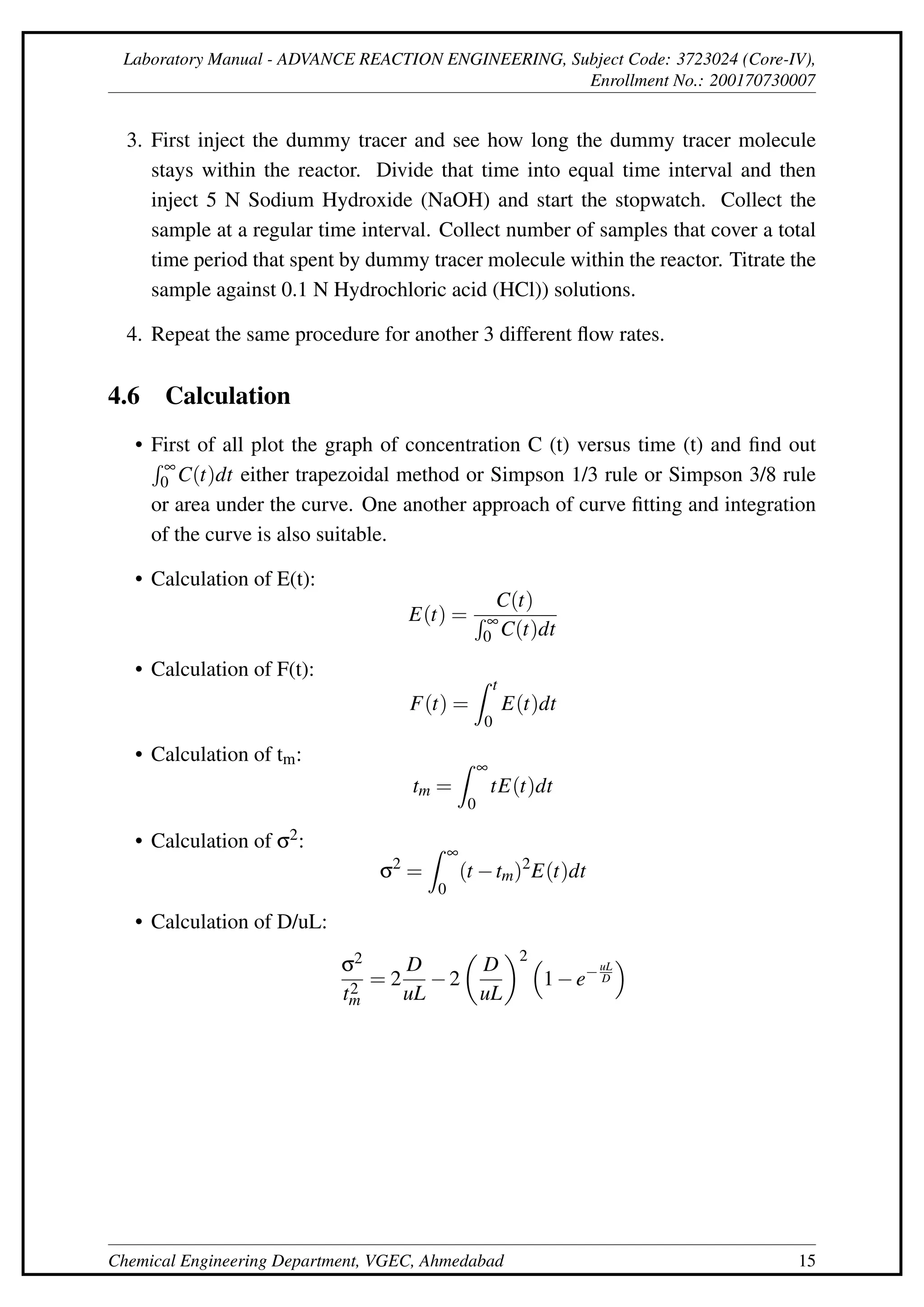 Laboratory Manual - ADVANCE REACTION ENGINEERING, Subject Code: 3723024 (Core-IV),
Enrollment No.: 200170730007
3. First inject the dummy tracer and see how long the dummy tracer molecule
stays within the reactor. Divide that time into equal time interval and then
inject 5 N Sodium Hydroxide (NaOH) and start the stopwatch. Collect the
sample at a regular time interval. Collect number of samples that cover a total
time period that spent by dummy tracer molecule within the reactor. Titrate the
sample against 0.1 N Hydrochloric acid (HCl)) solutions.
4. Repeat the same procedure for another 3 different flow rates.
4.6 Calculation
• First of all plot the graph of concentration C (t) versus time (t) and find out
R ∞
0 C(t)dt either trapezoidal method or Simpson 1/3 rule or Simpson 3/8 rule
or area under the curve. One another approach of curve fitting and integration
of the curve is also suitable.
• Calculation of E(t):
E(t) =
C(t)
R ∞
0 C(t)dt
• Calculation of F(t):
F(t) =
Z t
0
E(t)dt
• Calculation of tm:
tm =
Z ∞
0
tE(t)dt
• Calculation of σ2:
σ2
=
Z ∞
0
(t −tm)2
E(t)dt
• Calculation of D/uL:
σ2
t2
m
= 2
D
uL
−2

D
uL
2 
1−e−uL
D

Chemical Engineering Department, VGEC, Ahmedabad 15
 