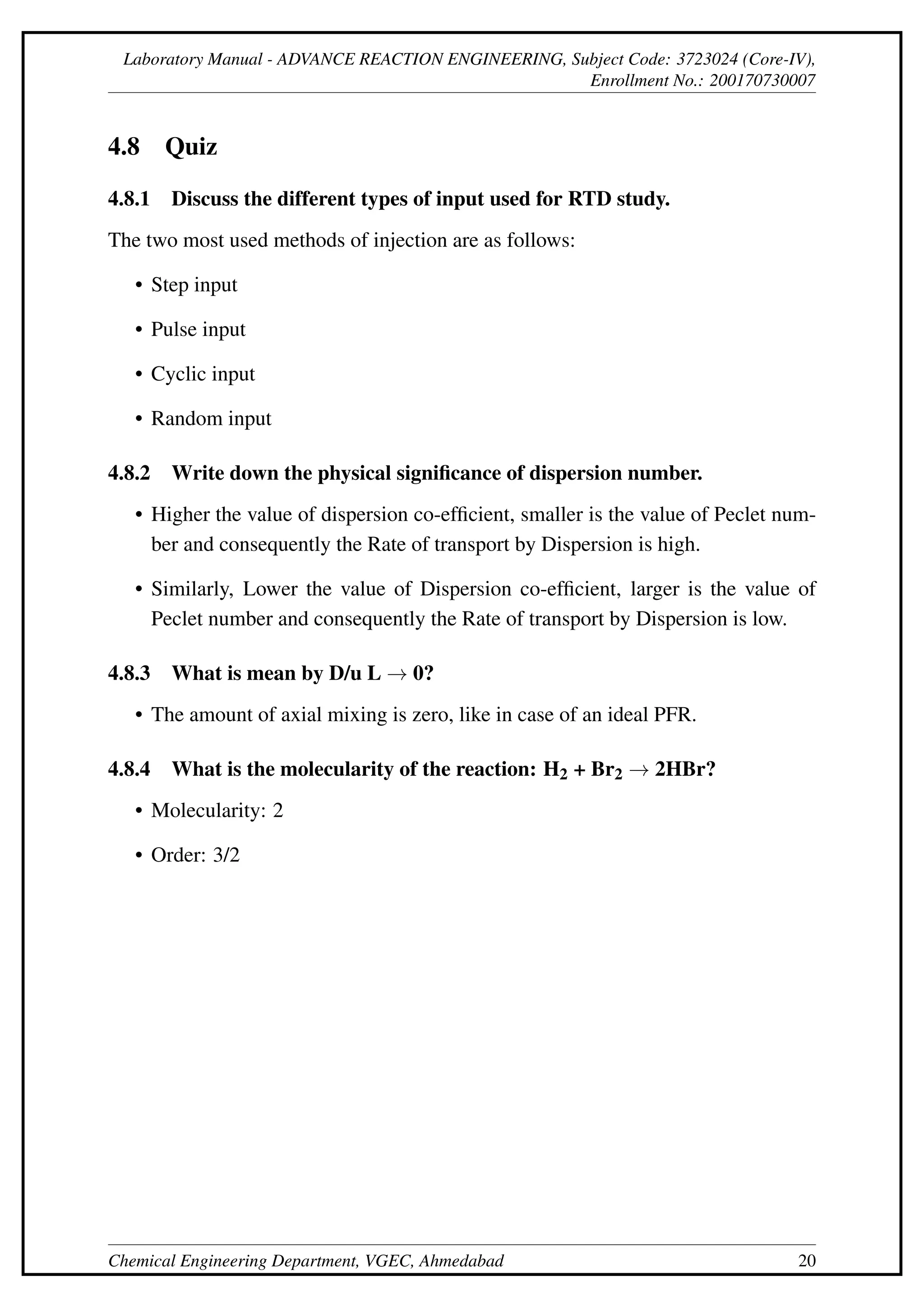 Laboratory Manual - ADVANCE REACTION ENGINEERING, Subject Code: 3723024 (Core-IV),
Enrollment No.: 200170730007
4.8 Quiz
4.8.1 Discuss the different types of input used for RTD study.
The two most used methods of injection are as follows:
• Step input
• Pulse input
• Cyclic input
• Random input
4.8.2 Write down the physical significance of dispersion number.
• Higher the value of dispersion co-efficient, smaller is the value of Peclet num-
ber and consequently the Rate of transport by Dispersion is high.
• Similarly, Lower the value of Dispersion co-efficient, larger is the value of
Peclet number and consequently the Rate of transport by Dispersion is low.
4.8.3 What is mean by D/u L → 0?
• The amount of axial mixing is zero, like in case of an ideal PFR.
4.8.4 What is the molecularity of the reaction: H2 + Br2 → 2HBr?
• Molecularity: 2
• Order: 3/2
Chemical Engineering Department, VGEC, Ahmedabad 20
 