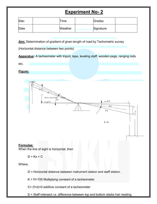 Experiment No- 2
Aim: Determination of gradient of given length of road by Tachometric survey
(Horizontal distance between two points)
Apparatus: A tacheometer with tripod, tape, leveling staff, wooden pegs, ranging rods
etc.
Figure:
S 1
h 1
V 1
θ
H o r i z o n t a l l i n e
o f
s i g h t
O
θ
S 2
h 2
V 2
B . M .
Formulae:
When the line of sight is horizontal, then
D = Ks + C
Where,
D = Horizontal distance between instrument station and staff station.
K = f/i=100 Multiplying constant of a tacheometer
C= (f+d)=0 additive constant of a tacheometer
S = Staff intersect i.e. difference between top and bottom stadia hair reading.
Site- Time Grades
Date Weather Signature
 