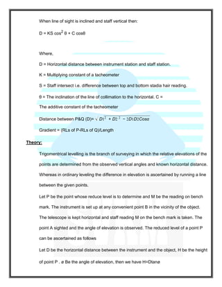 When line of sight is inclined and staff vertical then:
D = KS cos2
θ + C cosθ
Where,
D = Horizontal distance between instrument station and staff station.
K = Multiplying constant of a tacheometer
S = Staff intersect i.e. difference between top and bottom stadia hair reading.
θ = The inclination of the line of collimation to the horizontal. C =
The additive constant of the tacheometer
Distance between P&Q (D)= D12
+ D2 2
− 2D1D2Cosα
Gradient = (RLs of P-RLs of Q)/Length
Theory:
Trigomentrical levelling is the branch of surveying in which the relative elevations of the
points are determined from the observed vertical angles and known horizontal distance.
Whereas in ordinary leveling the difference in elevation is ascertained by running a line
between the given points.
Let P be the point whose reduce level is to determine and M be the reading on bench
mark. The instrument is set up at any convenient point B in the vicinity of the object.
The telescope is kept horizontal and staff reading M on the bench mark is taken. The
point A sighted and the angle of elevation is observed. The reduced level of a point P
can be ascertained as follows
Let D be the horizontal distance between the instrument and the object, H be the height
of point P . ø Be the angle of elevation, then we have H=Dtanø
 