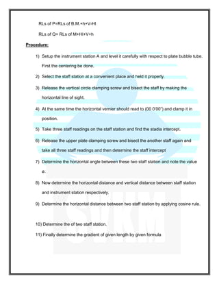 RLs of P=RLs of B.M.+h+V-HI
RLs of Q= RLs of M+HI+V+h
Procedure:
1) Setup the instrument station A and level it carefully with respect to plate bubble tube.
First the centering be done.
2) Select the staff station at a convenient place and held it properly.
3) Release the vertical circle clamping screw and bisect the staff by making the
horizontal line of sight.
4) At the same time the horizontal vernier should read to (00 0’00”) and clamp it in
position.
5) Take three staff readings on the staff station and find the stadia intercept.
6) Release the upper plate clamping screw and bisect the another staff again and
take all three staff readings and then determine the staff intercept
7) Determine the horizontal angle between these two staff station and note the value
ø.
8) Now determine the horizontal distance and vertical distance between staff station
and instrument station respectively.
9) Determine the horizontal distance between two staff station by applying cosine rule.
10) Determine the of two staff station.
11) Finally determine the gradient of given length by given formula
 