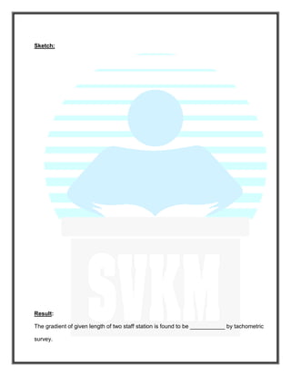Sketch:
Result:
The gradient of given length of two staff station is found to be ___________ by tachometric
survey.
 