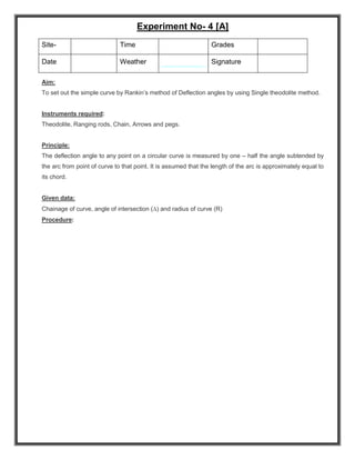 Experiment No- 4 [A]
Aim:
To set out the simple curve by Rankin’s method of Deflection angles by using Single theodolite method.
Instruments required:
Theodolite, Ranging rods, Chain, Arrows and pegs.
Principle:
The deflection angle to any point on a circular curve is measured by one – half the angle subtended by
the arc from point of curve to that point. It is assumed that the length of the arc is approximately equal to
its chord.
Given data:
Chainage of curve, angle of intersection () and radius of curve (R)
Procedure:
Site- Time Grades
Date Weather Signature
 