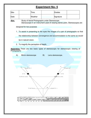 Experiment No- 5
Aim: Study of Aerial Photographs under Stereoscope.
Stereoscope in an instrument used of viewing stereo pairs. Stereoscopes are
designed for two purposes
1. To assist in presenting to the eyes the images of a pair of photographs so that
the relationship between convergence and accommodation is the same as would
be in natural vision.
2. To magnify the perception of depth.
Apparatus: There are two basic types of stereoscopic for stereoscopic viewing of
Photographs:
A) Mirror stereoscope B) Lens stereoscope.
a b
b '
a
N e g a t i v eN e g a t i v e 1
E Y E E Y E
C a m e r a L e n s C a m e r a L e n s
P H O T O 2
A
P H O T O 2
B
( A ) S t e r e o p a i r o f n a i l
Site- Time Grades
Date Weather Signature
 