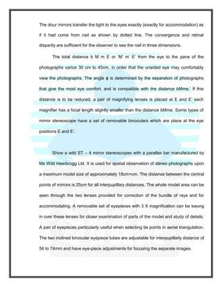The dour mirrors transfer the light to the eyes exactly (exactly for accommodation) as
if it had come from nail as shown by dotted line. The convergence and retinal
disparity are sufficient for the observer to see the nail in three dimensions.
The total distance b M m E or ‘M’ m’ E’ from the eye to the pane of the
photographs varice 30 cm to 45cm, in order that the unaided eye may comfortably
view the photographs. The angle ϕ is determined by the separation of photographs
that give the most eye comfort, and is compatible with the distance bMme.’ If this
distance is to be reduced, a pair of magnifying lenses is placed at E and E’ each
magnifier has a focal length slightly smaller than the distance bMme. Some types of
mirror stereoscope have a set of removable binoculars which are place at the eye
positions E and E’.
Show a wild ST – 4 mirror stereoscopes with a parallax bar manufactured by
Ms Wild Heerbrugg Ltd. It is used for spatial observation of stereo photographs upon
a maximum model size of approximately 18cm×cm. The distance between the central
points of mirrors is 25cm for all interpupillary distances. The whole model area can be
seen through the two lenses provided for correction of the bundle of rays and for
accommodating. A removable set of eyepieces with 3 X magnification can be swung
in over these lenses for closer examination of parts of the model and study of details.
A pair of eyepieces particularly useful when selecting tie points in aerial triangulation.
The two inclined binocular eyepiece tubes are adjustable for interpupillarly distance of
56 to 74mm and have eye-piece adjustments for focusing the separate images.
 
