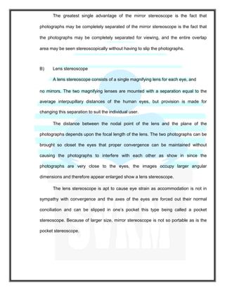 The greatest single advantage of the mirror stereoscope is the fact that
photographs may be completely separated of the mirror stereoscope is the fact that
the photographs may be completely separated for viewing, and the entire overlap
area may be seen stereoscopically without having to slip the photographs.
B) Lens stereoscope
A lens stereoscope consists of a single magnifying lens for each eye, and
no mirrors. The two magnifying lenses are mounted with a separation equal to the
average interpupillary distances of the human eyes, but provision is made for
changing this separation to suit the individual user.
The distance between the nodal point of the lens and the plane of the
photographs depends upon the focal length of the lens. The two photographs can be
brought so closet the eyes that proper convergence can be maintained without
causing the photographs to interfere with each other as show in since the
photographs are very close to the eyes, the images occupy larger angular
dimensions and therefore appear enlarged show a lens stereoscope.
The lens stereoscope is apt to cause eye strain as accommodation is not in
sympathy with convergence and the axes of the eyes are forced out their normal
conciliation and can be slipped in one’s pocket this type being called a pocket
stereoscope. Because of larger size, mirror stereoscope is not so portable as is the
pocket stereoscope.
 