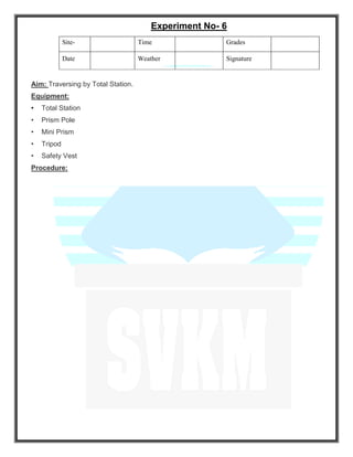 Experiment No- 6
Site- Time Grades
Date Weather Signature
Aim: Traversing by Total Station.
Equipment:
• Total Station
• Prism Pole
• Mini Prism
• Tripod
• Safety Vest
Procedure:
 