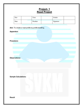Project- 1
Road Project
Site- Time Grades
Date Weather Signature
Aim: To create a road profile by profile levelling.
Apparatus:
Procedure:
Observations:
Sample Calculations:
Result
 
