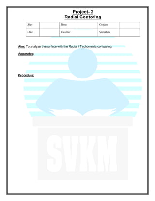 Project- 2
Radial Contoring
Site- Time Grades
Date Weather Signature
Aim: To analyze the surface with the Radial / Tachometric contouring.
Apparatus:
Procedure:
 