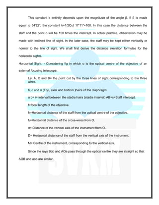 This constant k entirely depends upon the magnitude of the angle β. If β is made
equal to 34’22”, the constant k=1/2Cot 17’11”=100. In this case the distance between the
staff and the point o will be 100 times the intercept. In actual practice, observation may be
made with inclined line of sight. In the later case, the staff may be kept either vertically or
normal to the line of sight. We shall first derive the distance elevation formulae for the
horizontal sights.
Horizontal Sight: - Considering fig in which o is the optical centre of the objective of an
external focusing telescope.
Let A, C and B= the point cut by the three lines of sight corresponding to the three
wires.
b, c and α (Top, axial and bottom )hairs of the diaphragm.
a b= i= interval between the stadia hairs (stadia interval) AB=s=Staff intercept.
f=focal length of the objective.
f1=Horizontal distance of the staff from the optical centre of the objective.
f2=Horizontal distance of the cross-wires from O.
d= Distance of the vertical axis of the instrument from O.
D= Horizontal distance of the staff from the vertical axis of the instrument.
M= Centre of the instrument, corresponding to the vertical axis.
Since the rays Bob and AOa pass through the optical centre they are straight so that
AOB and aob are similar.
 