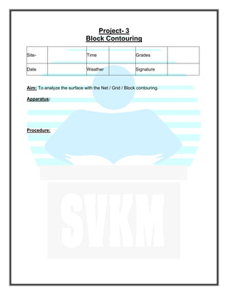 Project- 3
Block Contouring
Aim: To analyze the surface with the Net / Grid / Block contouring.
Apparatus:
Procedure:
Site- Time Grades
Date Weather Signature
 