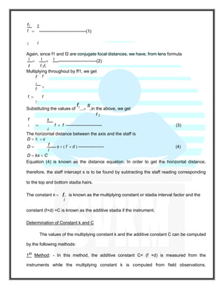 f1

s
--------------------------------(1)f
2 i
Again, since f1 and f2 are conjugate focal distances, we have, from lens formula
1  1  1 --------------------------(2)
f f 2f1
Multiplying throughout by ff1, we get
f 
f
1
f

f1
f
2
Substituting the values of
f1

s
in the above, we get
f 2
f
1 
s
f  f -------------------------- (3)
i
The horizontal distance between the axis and the staff is
D  f1  d
D  f s  ( f  d ) ------------------- (4)
i
D  ks  C
Equation (4) is known as the distance equation. In order to get the horizontal distance,
therefore, the staff intercept s is to be found by subtracting the staff reading corresponding
to the top and bottom stadia hairs.
The constant k  f is known as the multiplying constant or stadia interval factor and the
i
constant (f+d) =C is known as the additive stadia if the instrument.
Determination of Constant k and C
The values of the multiplying constant k and the additive constant C can be computed
by the following methods:
1st
Method: - In this method, the additive constant C= (f +d) is measured from the
instruments while the multiplying constant k is computed from field observations.
 