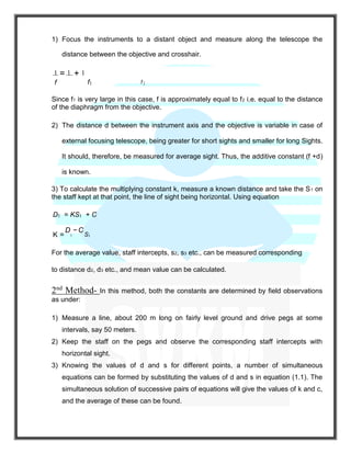 1) Focus the instruments to a distant object and measure along the telescope the
distance between the objective and crosshair.
1 = 1 + 1
f f1 f 2
Since f1 is very large in this case, f is approximately equal to f2 i.e. equal to the distance
of the diaphragm from the objective.
2) The distance d between the instrument axis and the objective is variable in case of
external focusing telescope, being greater for short sights and smaller for long Sights.
It should, therefore, be measured for average sight. Thus, the additive constant (f +d)
is known.
3) To calculate the multiplying constant k, measure a known distance and take the S1 on
the staff kept at that point, the line of sight being horizontal. Using equation
D1 = KS1 + C
K =
D
1
−C
S1
For the average value, staff intercepts, s2, s3 etc., can be measured corresponding
to distance d2, d3 etc., and mean value can be calculated.
2nd
Method- In this method, both the constants are determined by field observations
as under:
1) Measure a line, about 200 m long on fairly level ground and drive pegs at some
intervals, say 50 meters.
2) Keep the staff on the pegs and observe the corresponding staff intercepts with
horizontal sight.
3) Knowing the values of d and s for different points, a number of simultaneous
equations can be formed by substituting the values of d and s in equation (1.1). The
simultaneous solution of successive pairs of equations will give the values of k and c,
and the average of these can be found.
 