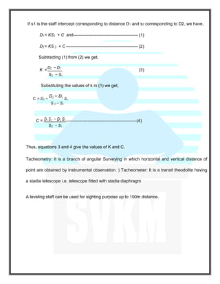 If s1 is the staff intercept corresponding to distance D1 and s2 corresponding to D2, we have,
D1= KS1 + C and----------------------------------------------- (1)
D2= KS 2 + C ---------------------------------------------------- (2)
Subtracting (1) from (2) we get,
K =
D2 − D1
(3)--- --- --- -- --- -- --- -- --- --- -- --- -- --- -- --- --- -- --- -- -
S2 − S1
Substituting the values of k in (1) we get,
C = D1 −
D2 − D1
S1
S 2 − S1
C = D1 S2 − D2 S1 -------------------------------------------------(4)
S2 − S1
Thus, equations 3 and 4 give the values of K and C.
Tacheometry: It is a branch of angular Surveying in which horizontal and vertical distance of
point are obtained by instrumental observation. ) Tacheometer: It is a transit theodolite having
a stadia telescope i.e. telescope fitted with stadia diaphragm
A leveling staff can be used for sighting purpose up to 100m distance.
 