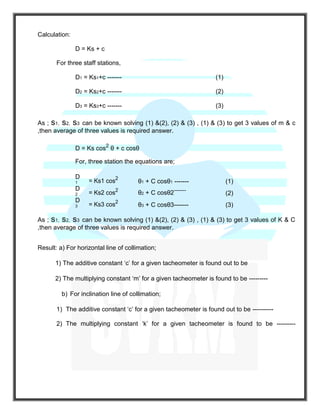 Calculation:
D = Ks + c
For three staff stations,
D1 = Ks1+c ------- (1)
D2 = Ks2+c ------- (2)
D3 = Ks3+c ------- (3)
As ; s1, s2, s3 can be known solving (1) &(2), (2) & (3) , (1) & (3) to get 3 values of m & c
,then average of three values is required answer.
D = Ks cos2
θ + c cosθ
For, three station the equations are;
D
1 = Ks1 cos2
θ1 + C cosθ1 ------- (1)
D
2 = Ks2 cos2
θ2 + C cosθ2-------
(2)
D
3 = Ks3 cos2
θ3 + C cosθ3------- (3)
As ; s1, s2, s3 can be known solving (1) &(2), (2) & (3) , (1) & (3) to get 3 values of K & C
,then average of three values is required answer.
Result: a) For horizontal line of collimation;
1) The additive constant ‘c’ for a given tacheometer is found out to be
2) The multiplying constant ‘m’ for a given tacheometer is found to be ---------
b) For inclination line of collimation;
1) The additive constant ‘c’ for a given tacheometer is found out to be ----------
2) The multiplying constant ‘k’ for a given tacheometer is found to be ---------
 