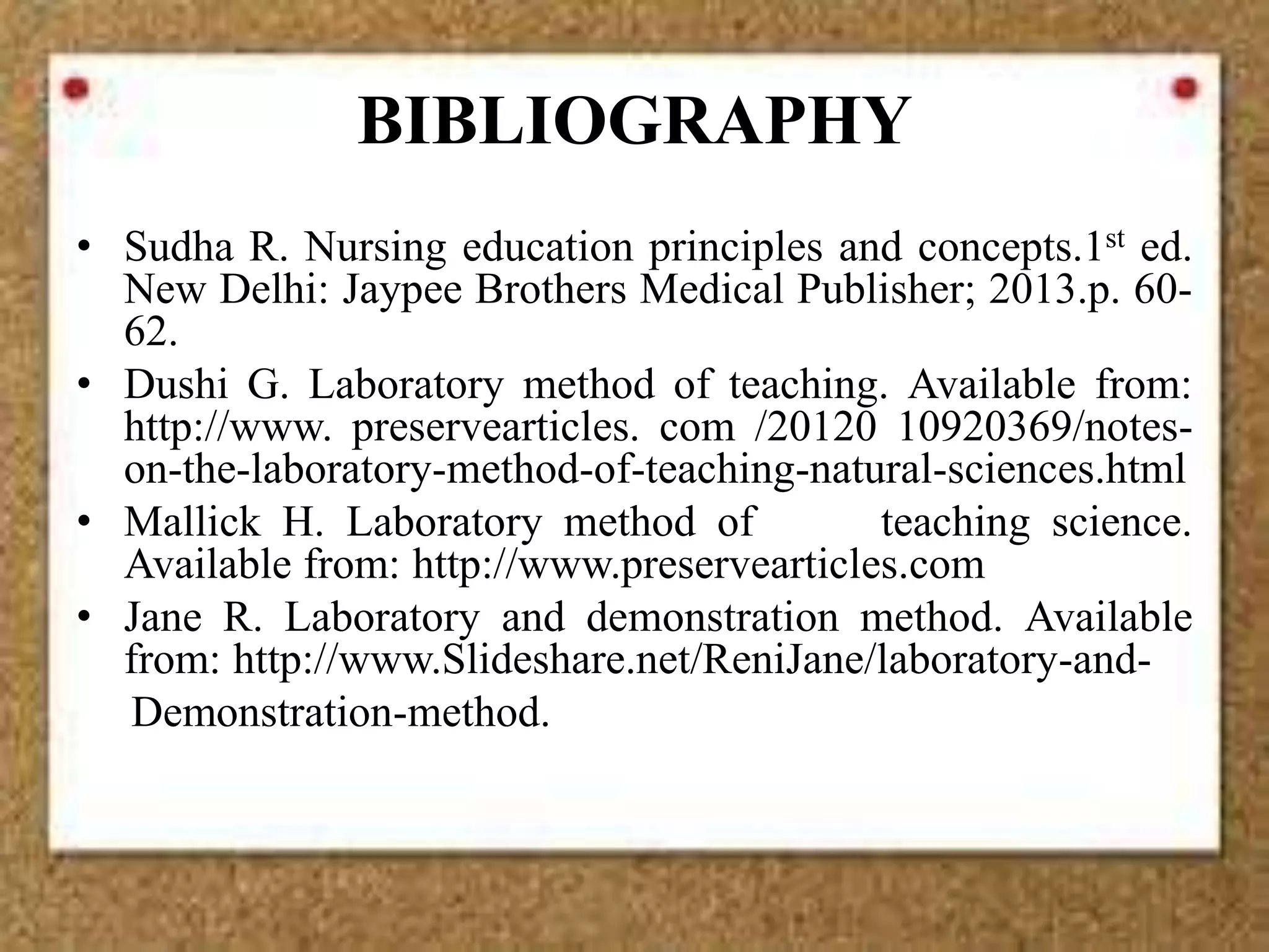 BIBLIOGRAPHY
• Sudha R. Nursing education principles and concepts.1st ed.
New Delhi: Jaypee Brothers Medical Publisher; 2013.p. 60-
62.
• Dushi G. Laboratory method of teaching. Available from:
http://www. preservearticles. com /20120 10920369/notes-
on-the-laboratory-method-of-teaching-natural-sciences.html
• Mallick H. Laboratory method of teaching science.
Available from: http://www.preservearticles.com
• Jane R. Laboratory and demonstration method. Available
from: http://www.Slideshare.net/ReniJane/laboratory-and-
Demonstration-method.
 