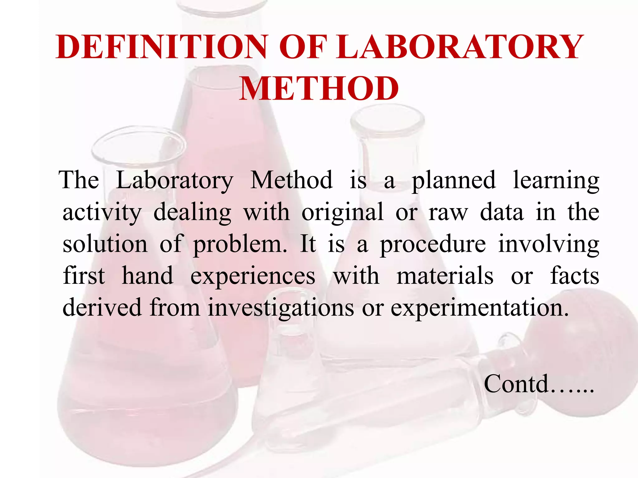 DEFINITION OF LABORATORY
METHOD
The Laboratory Method is a planned learning
activity dealing with original or raw data in the
solution of problem. It is a procedure involving
first hand experiences with materials or facts
derived from investigations or experimentation.
Contd…...
 