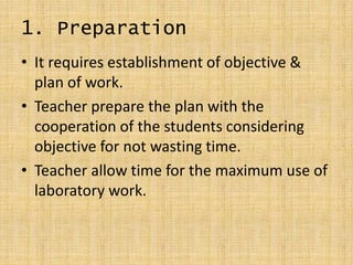 1. Preparation
• It requires establishment of objective &
plan of work.
• Teacher prepare the plan with the
cooperation of the students considering
objective for not wasting time.
• Teacher allow time for the maximum use of
laboratory work.
 
