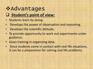 Advantages
 Student’s point of view:
• Students learn by doing
• Develops the power of observation and reasoning.
• Develops the scientific attitude.
• To provide opportunity to work out experiments under
guidance.
• Gives training in organizing data.
• Since students come in contact with real life situations,
it can be a preparation for solving real life problems.
 