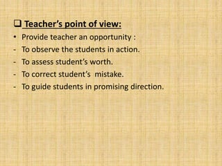  Teacher’s point of view:
• Provide teacher an opportunity :
- To observe the students in action.
- To assess student’s worth.
- To correct student’s mistake.
- To guide students in promising direction.
 