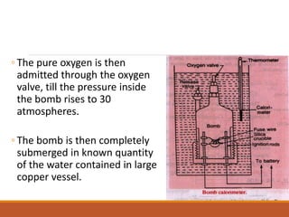 ◦ The pure oxygen is then
admitted through the oxygen
valve, till the pressure inside
the bomb rises to 30
atmospheres.
◦ The bomb is then completely
submerged in known quantity
of the water contained in large
copper vessel.
 