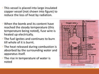 ◦ This vessel is placed into large insulated
copper vessel (not shown into figure) to
reduce the loss of heat by radiation.
◦ When the bomb and its content have
reached the steady temperature (this
temperature being noted), fuse wire is
heated up electrically.
◦ The fuel ignites and continues to burn
till whole of it is burnt.
◦ The heat released during combustion is
absorbed by the surrounding water and
apparatus itself.
◦ The rise in temperature of water is
noted
 