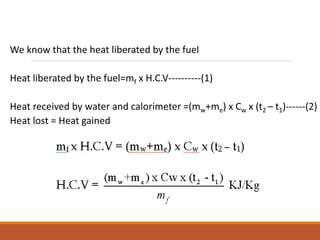 We know that the heat liberated by the fuel
Heat liberated by the fuel=mf x H.C.V----------(1)
Heat received by water and calorimeter =(mw+me) x Cw x (t2 – t1)------(2)
Heat lost = Heat gained
 