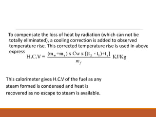 To compensate the loss of heat by radiation (which can not be
totally eliminated), a cooling correction is added to observed
temperature rise. This corrected temperature rise is used in above
expression.
This calorimeter gives H.C.V of the fuel as any
steam formed is condensed and heat is
recovered as no escape to steam is available.
 