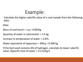 Example:
Calculate the higher calorific value of a coal sample from the following
data:
Data:
Mass of coal burnt = 1 g = 0.001kg
Quantity of water in calorimeter = 2.5 kg.
Increase in temperature of water = 2.6ºC.
Water equivalent of apparatus = 390 g = 0.390 kg
If the fuel used contains 6% of hydrogen, calculate its lower calorific
value. (Specific heat of water = 4.2 kJ/kg K
 