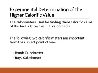 Experimental Determination of the
Higher Calorific Value
The calorimeters used for finding there calorific value
of the fuel is known as fuel calorimeter.
The following two calorific meters are important
from the subject point of view.
◦ Bomb Calorimeter
◦ Boys Calorimeter
 