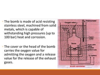 ◦ The bomb is made of acid resisting
stainless steel, machined from solid
metals, which is capable of
withstanding high pressures (up to
100 bar) heat and corrosion.
◦ The cover or the head of the bomb
carries the oxygen value for
admitting the oxygen and a release
value for the release of the exhaust
gases.
 