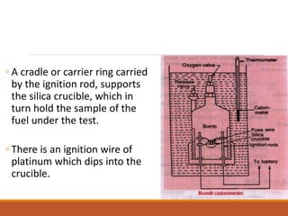 ◦ A cradle or carrier ring carried
by the ignition rod, supports
the silica crucible, which in
turn hold the sample of the
fuel under the test.
◦ There is an ignition wire of
platinum which dips into the
crucible.
 