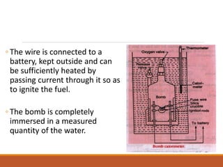 ◦ The wire is connected to a
battery, kept outside and can
be sufficiently heated by
passing current through it so as
to ignite the fuel.
◦ The bomb is completely
immersed in a measured
quantity of the water.
 