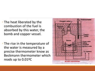 ◦ The heat liberated by the
combustion of the fuel is
absorbed by this water, the
bomb and copper vessel.
◦ The rise in the temperature of
the water is measured by a
precise thermometer know as
Beckmann thermometer which
reads up to 0.01ºC
 