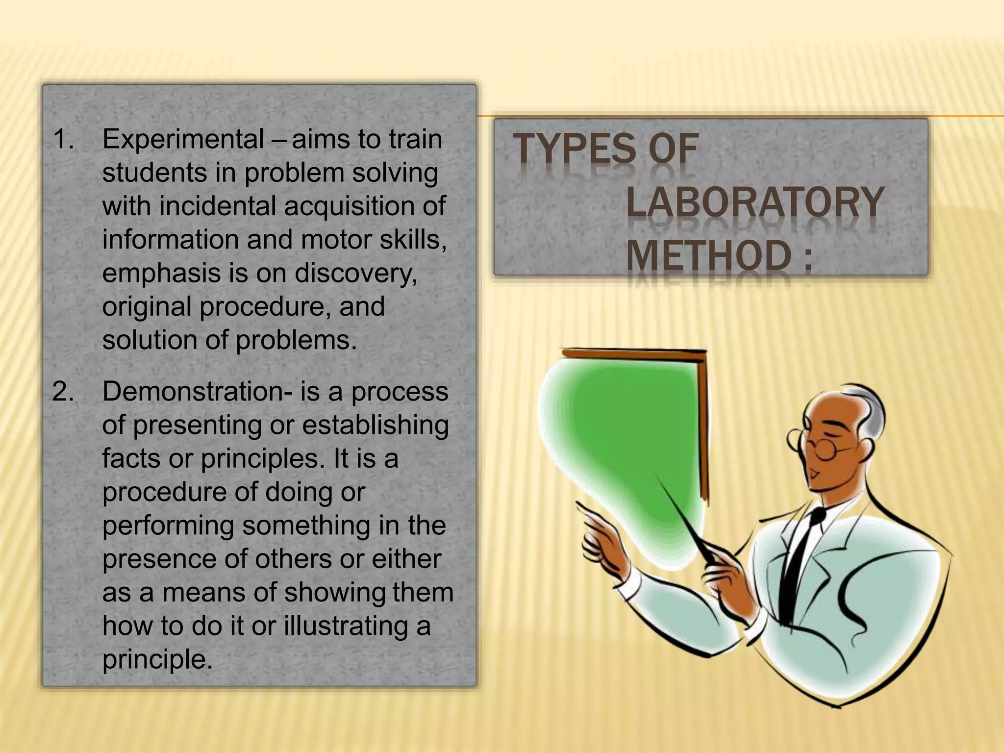 1. Experimental – aims to train
students in problem solving
with incidental acquisition of
information and motor skills,
emphasis is on discovery,
original procedure, and
solution of problems.
2. Demonstration- is a process
of presenting or establishing
facts or principles. It is a
procedure of doing or
performing something in the
presence of others or either
as a means of showing them
how to do it or illustrating a
principle.
TYPES OF
LABORATORY
METHOD :
 