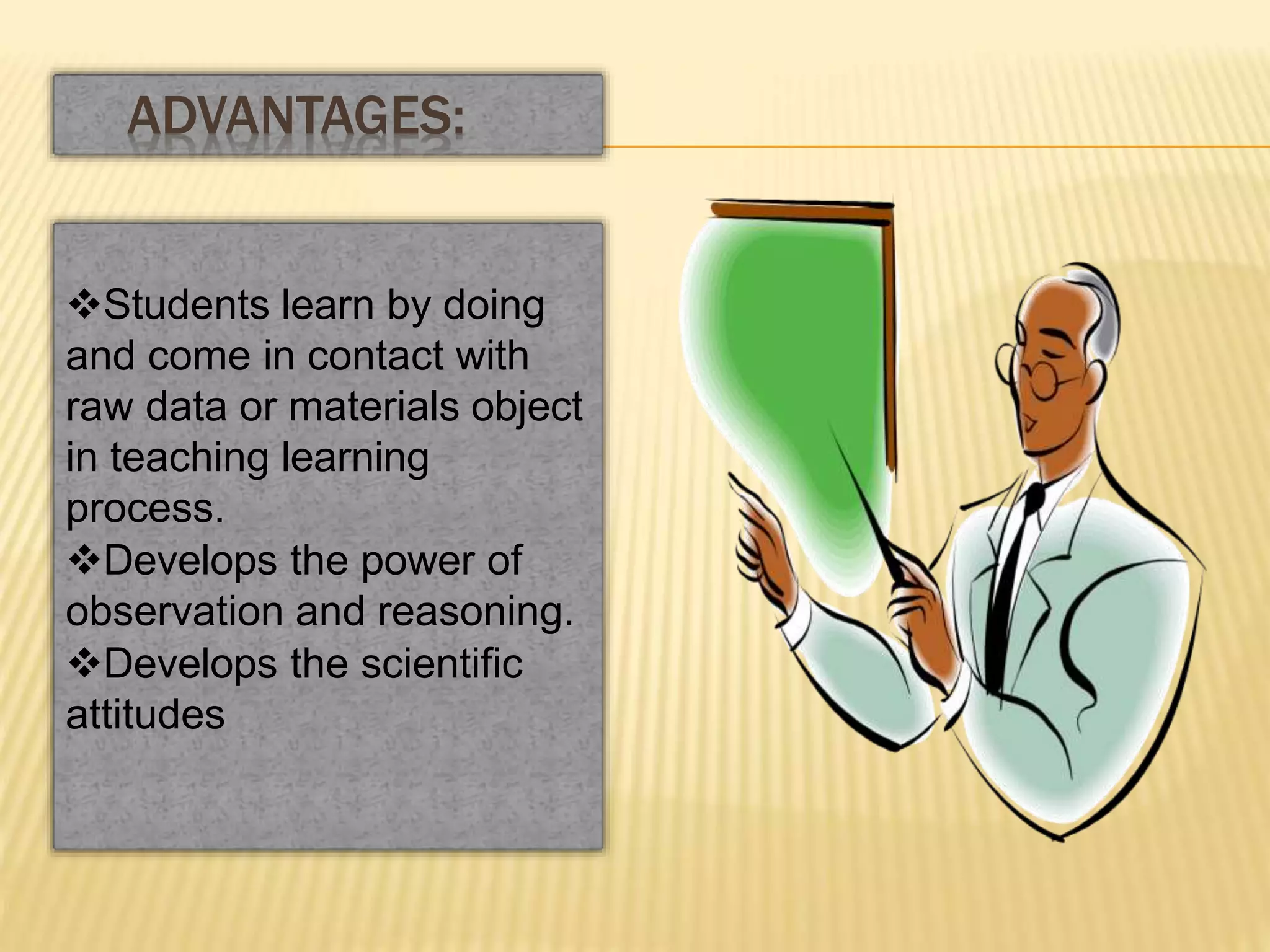 Students learn by doing
and come in contact with
raw data or materials object
in teaching learning
process.
Develops the power of
observation and reasoning.
Develops the scientific
attitudes
ADVANTAGES:
 