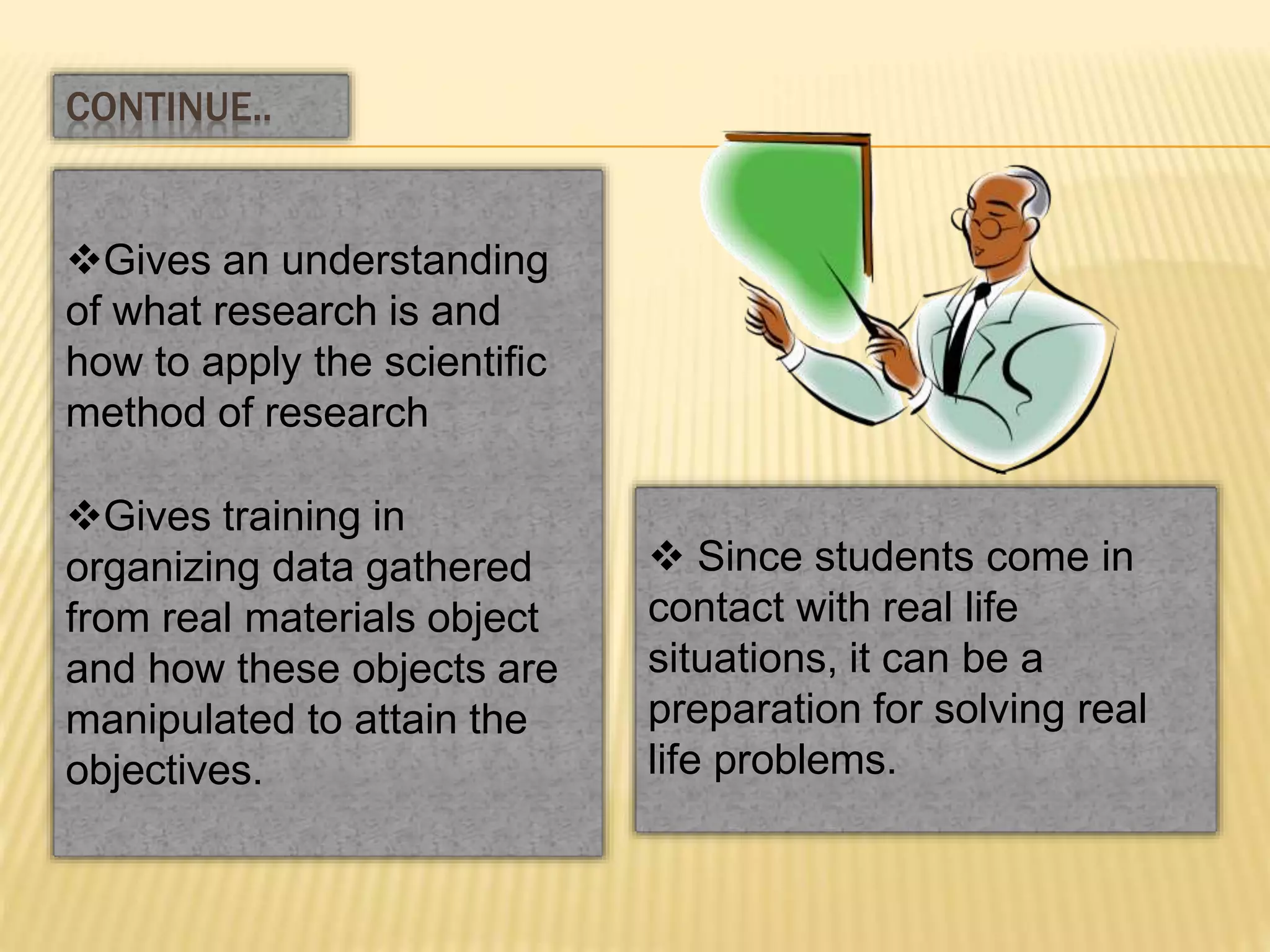 Gives an understanding
of what research is and
how to apply the scientific
method of research
Gives training in
organizing data gathered
from real materials object
and how these objects are
manipulated to attain the
objectives.
CONTINUE..
 Since students come in
contact with real life
situations, it can be a
preparation for solving real
life problems.
 
