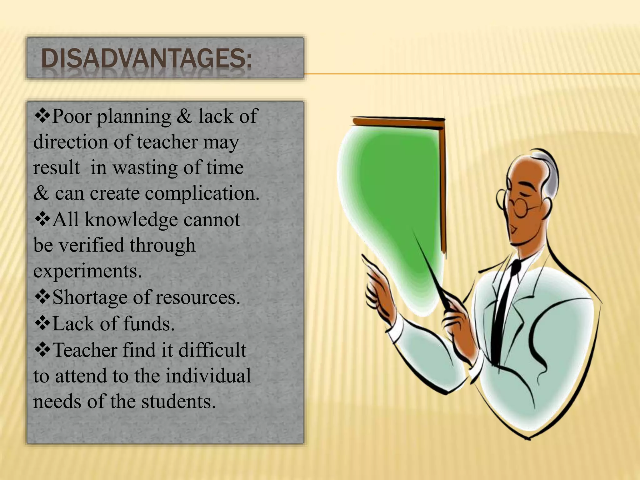 Poor planning & lack of
direction of teacher may
result in wasting of time
& can create complication.
All knowledge cannot
be verified through
experiments.
Shortage of resources.
Lack of funds.
Teacher find it difficult
to attend to the individual
needs of the students.
DISADVANTAGES:
 