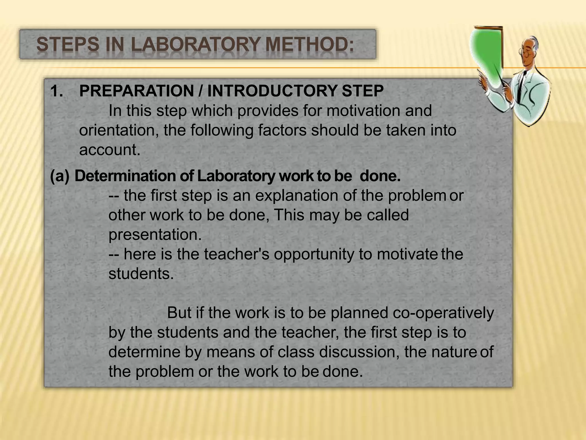 1. PREPARATION / INTRODUCTORY STEP
In this step which provides for motivation and
orientation, the following factors should be taken into
account.
(a) Determination of Laboratory workto be done.
-- the first step is an explanation of the problem or
other work to be done, This may be called
presentation.
-- here is the teacher's opportunity to motivate the
students.
But if the work is to be planned co-operatively
by the students and the teacher, the first step is to
determine by means of class discussion, the nature of
the problem or the work to be done.
STEPS IN LABORATORY METHOD:
 